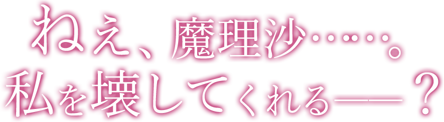 ねぇ、魔理沙……。私を壊してくれるーー？