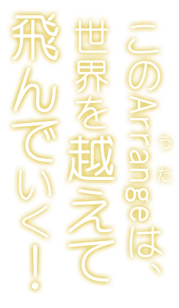 このArrange（うた）は、世界を越えて飛んでいく——！
